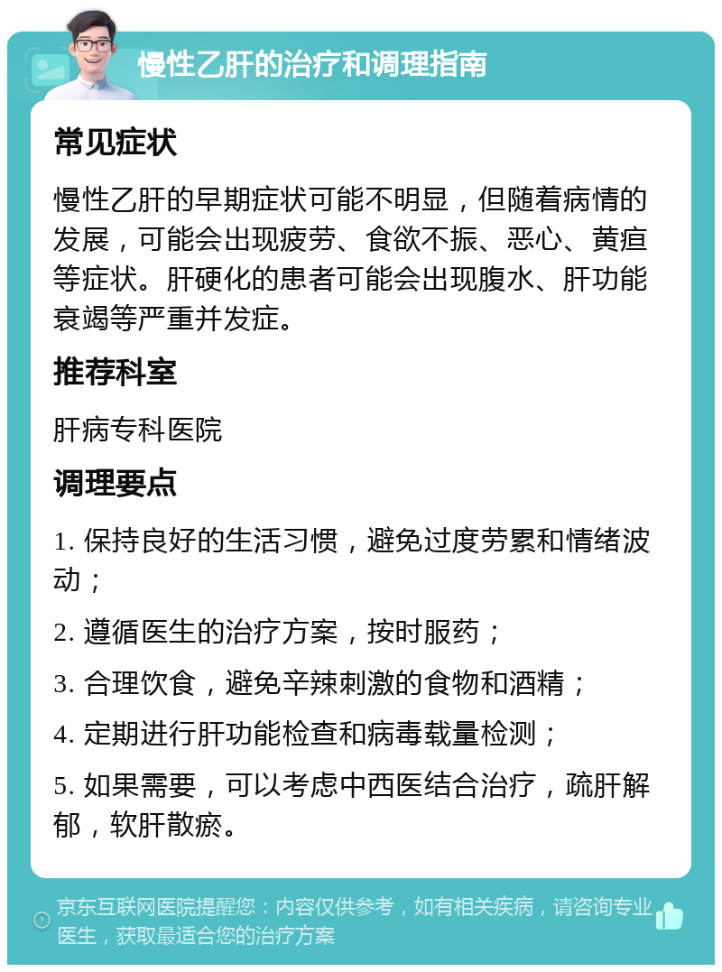 慢性乙肝的治疗和调理指南 常见症状 慢性乙肝的早期症状可能不明显，但随着病情的发展，可能会出现疲劳、食欲不振、恶心、黄疸等症状。肝硬化的患者可能会出现腹水、肝功能衰竭等严重并发症。 推荐科室 肝病专科医院 调理要点 1. 保持良好的生活习惯，避免过度劳累和情绪波动； 2. 遵循医生的治疗方案，按时服药； 3. 合理饮食，避免辛辣刺激的食物和酒精； 4. 定期进行肝功能检查和病毒载量检测； 5. 如果需要，可以考虑中西医结合治疗，疏肝解郁，软肝散瘀。