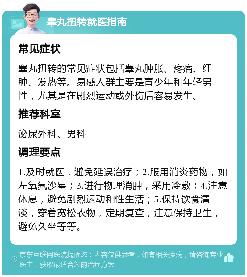 睾丸扭转就医指南 常见症状 睾丸扭转的常见症状包括睾丸肿胀、疼痛、红肿、发热等。易感人群主要是青少年和年轻男性，尤其是在剧烈运动或外伤后容易发生。 推荐科室 泌尿外科、男科 调理要点 1.及时就医，避免延误治疗；2.服用消炎药物，如左氧氟沙星；3.进行物理消肿，采用冷敷；4.注意休息，避免剧烈运动和性生活；5.保持饮食清淡，穿着宽松衣物，定期复查，注意保持卫生，避免久坐等等。