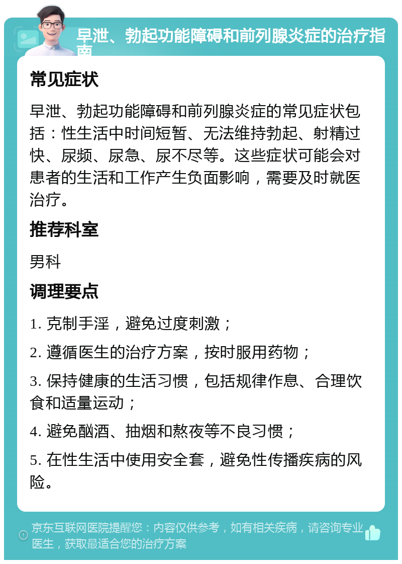 早泄、勃起功能障碍和前列腺炎症的治疗指南 常见症状 早泄、勃起功能障碍和前列腺炎症的常见症状包括：性生活中时间短暂、无法维持勃起、射精过快、尿频、尿急、尿不尽等。这些症状可能会对患者的生活和工作产生负面影响，需要及时就医治疗。 推荐科室 男科 调理要点 1. 克制手淫，避免过度刺激； 2. 遵循医生的治疗方案，按时服用药物； 3. 保持健康的生活习惯，包括规律作息、合理饮食和适量运动； 4. 避免酗酒、抽烟和熬夜等不良习惯； 5. 在性生活中使用安全套，避免性传播疾病的风险。