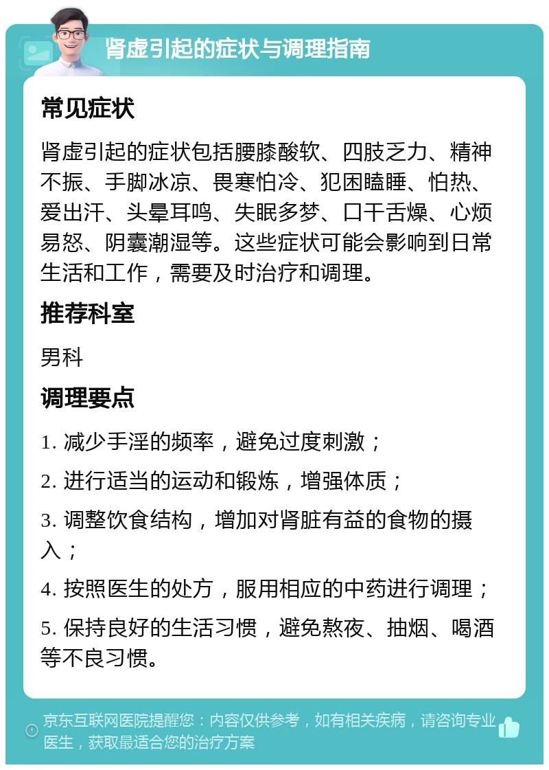 肾虚引起的症状与调理指南 常见症状 肾虚引起的症状包括腰膝酸软、四肢乏力、精神不振、手脚冰凉、畏寒怕冷、犯困瞌睡、怕热、爱出汗、头晕耳鸣、失眠多梦、口干舌燥、心烦易怒、阴囊潮湿等。这些症状可能会影响到日常生活和工作，需要及时治疗和调理。 推荐科室 男科 调理要点 1. 减少手淫的频率，避免过度刺激； 2. 进行适当的运动和锻炼，增强体质； 3. 调整饮食结构，增加对肾脏有益的食物的摄入； 4. 按照医生的处方，服用相应的中药进行调理； 5. 保持良好的生活习惯，避免熬夜、抽烟、喝酒等不良习惯。