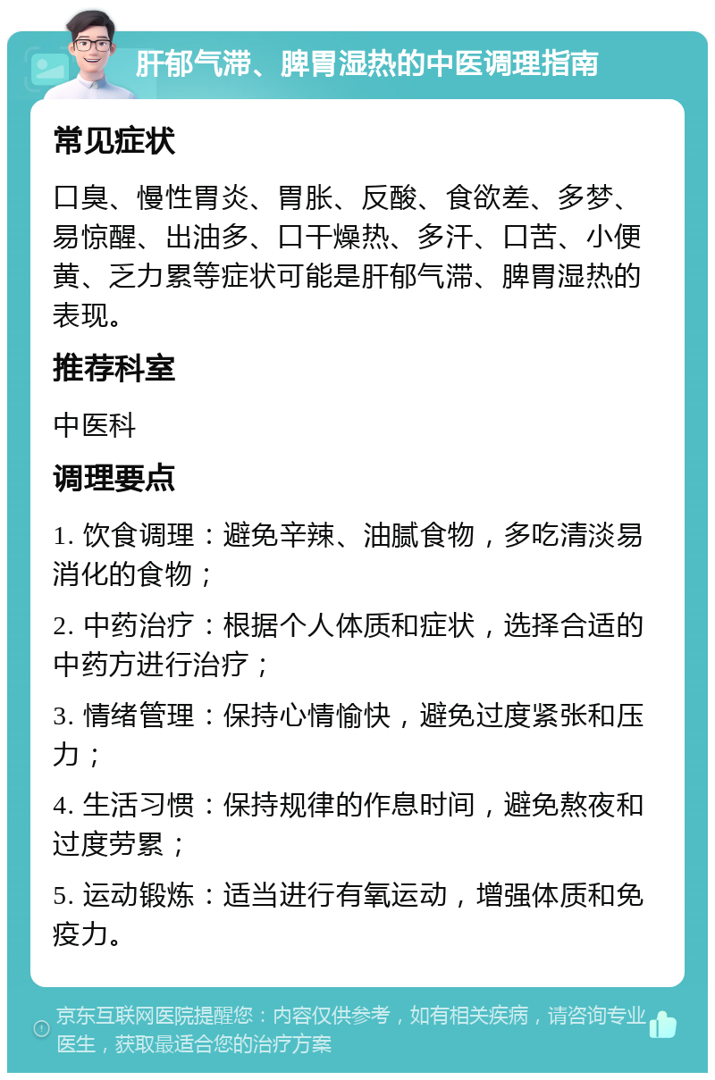 肝郁气滞、脾胃湿热的中医调理指南 常见症状 口臭、慢性胃炎、胃胀、反酸、食欲差、多梦、易惊醒、出油多、口干燥热、多汗、口苦、小便黄、乏力累等症状可能是肝郁气滞、脾胃湿热的表现。 推荐科室 中医科 调理要点 1. 饮食调理：避免辛辣、油腻食物，多吃清淡易消化的食物； 2. 中药治疗：根据个人体质和症状，选择合适的中药方进行治疗； 3. 情绪管理：保持心情愉快，避免过度紧张和压力； 4. 生活习惯：保持规律的作息时间，避免熬夜和过度劳累； 5. 运动锻炼：适当进行有氧运动，增强体质和免疫力。