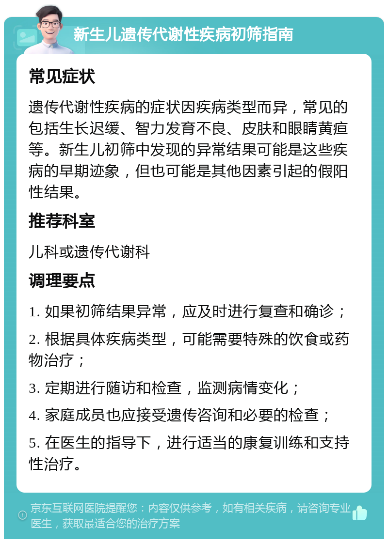 新生儿遗传代谢性疾病初筛指南 常见症状 遗传代谢性疾病的症状因疾病类型而异，常见的包括生长迟缓、智力发育不良、皮肤和眼睛黄疸等。新生儿初筛中发现的异常结果可能是这些疾病的早期迹象，但也可能是其他因素引起的假阳性结果。 推荐科室 儿科或遗传代谢科 调理要点 1. 如果初筛结果异常，应及时进行复查和确诊； 2. 根据具体疾病类型，可能需要特殊的饮食或药物治疗； 3. 定期进行随访和检查，监测病情变化； 4. 家庭成员也应接受遗传咨询和必要的检查； 5. 在医生的指导下，进行适当的康复训练和支持性治疗。