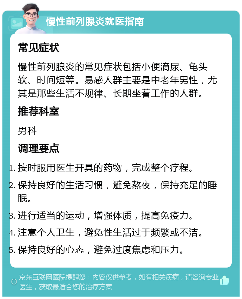 慢性前列腺炎就医指南 常见症状 慢性前列腺炎的常见症状包括小便滴尿、龟头软、时间短等。易感人群主要是中老年男性，尤其是那些生活不规律、长期坐着工作的人群。 推荐科室 男科 调理要点 按时服用医生开具的药物，完成整个疗程。 保持良好的生活习惯，避免熬夜，保持充足的睡眠。 进行适当的运动，增强体质，提高免疫力。 注意个人卫生，避免性生活过于频繁或不洁。 保持良好的心态，避免过度焦虑和压力。