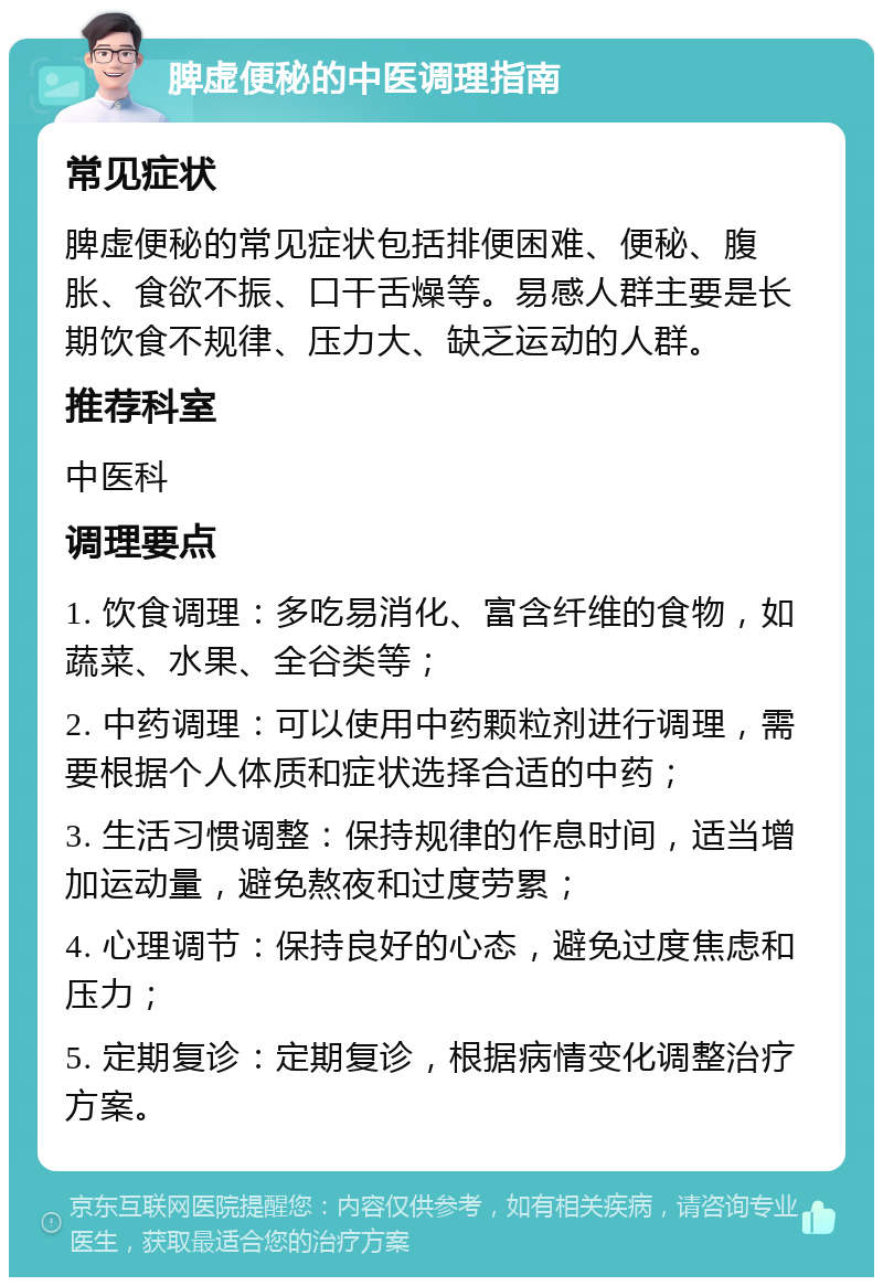 脾虚便秘的中医调理指南 常见症状 脾虚便秘的常见症状包括排便困难、便秘、腹胀、食欲不振、口干舌燥等。易感人群主要是长期饮食不规律、压力大、缺乏运动的人群。 推荐科室 中医科 调理要点 1. 饮食调理：多吃易消化、富含纤维的食物，如蔬菜、水果、全谷类等； 2. 中药调理：可以使用中药颗粒剂进行调理，需要根据个人体质和症状选择合适的中药； 3. 生活习惯调整：保持规律的作息时间，适当增加运动量，避免熬夜和过度劳累； 4. 心理调节：保持良好的心态，避免过度焦虑和压力； 5. 定期复诊：定期复诊，根据病情变化调整治疗方案。