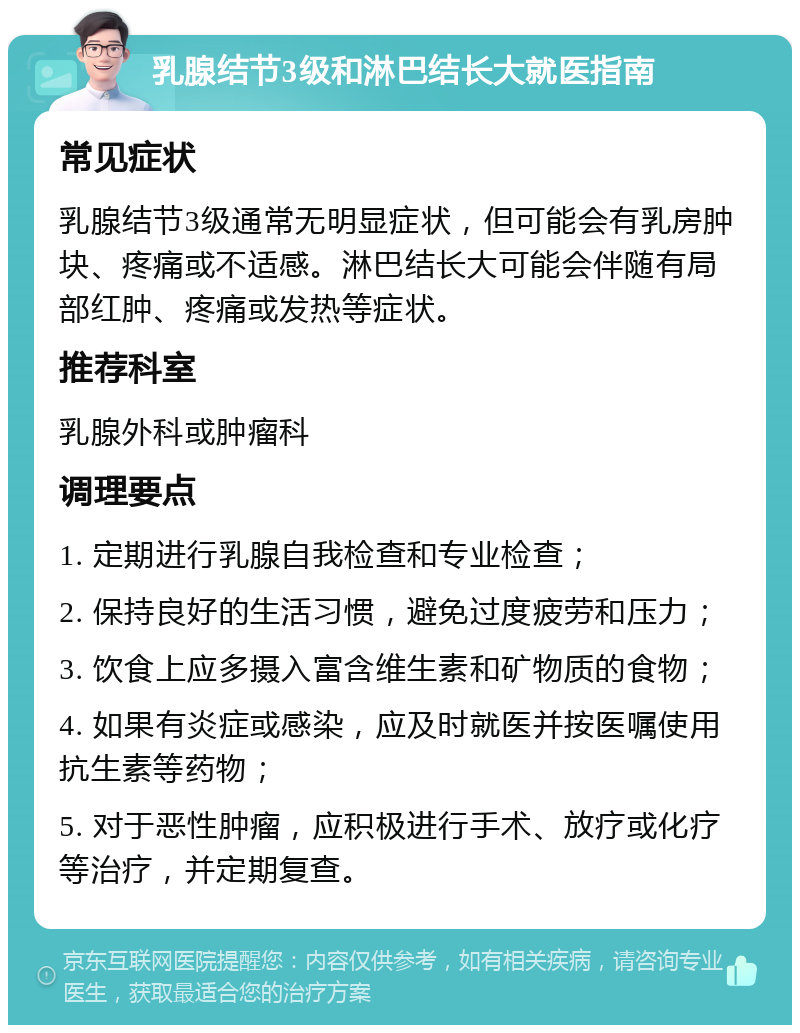 乳腺结节3级和淋巴结长大就医指南 常见症状 乳腺结节3级通常无明显症状，但可能会有乳房肿块、疼痛或不适感。淋巴结长大可能会伴随有局部红肿、疼痛或发热等症状。 推荐科室 乳腺外科或肿瘤科 调理要点 1. 定期进行乳腺自我检查和专业检查； 2. 保持良好的生活习惯，避免过度疲劳和压力； 3. 饮食上应多摄入富含维生素和矿物质的食物； 4. 如果有炎症或感染，应及时就医并按医嘱使用抗生素等药物； 5. 对于恶性肿瘤，应积极进行手术、放疗或化疗等治疗，并定期复查。