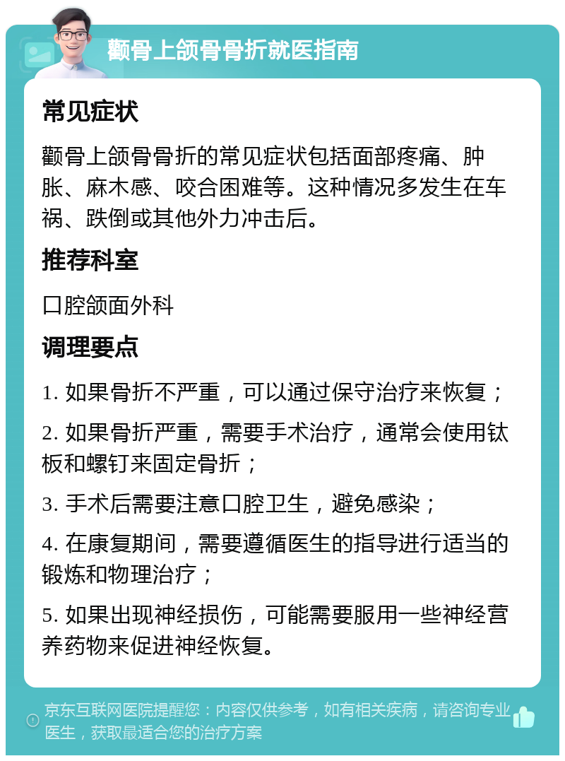 颧骨上颌骨骨折就医指南 常见症状 颧骨上颌骨骨折的常见症状包括面部疼痛、肿胀、麻木感、咬合困难等。这种情况多发生在车祸、跌倒或其他外力冲击后。 推荐科室 口腔颌面外科 调理要点 1. 如果骨折不严重，可以通过保守治疗来恢复； 2. 如果骨折严重，需要手术治疗，通常会使用钛板和螺钉来固定骨折； 3. 手术后需要注意口腔卫生，避免感染； 4. 在康复期间，需要遵循医生的指导进行适当的锻炼和物理治疗； 5. 如果出现神经损伤，可能需要服用一些神经营养药物来促进神经恢复。