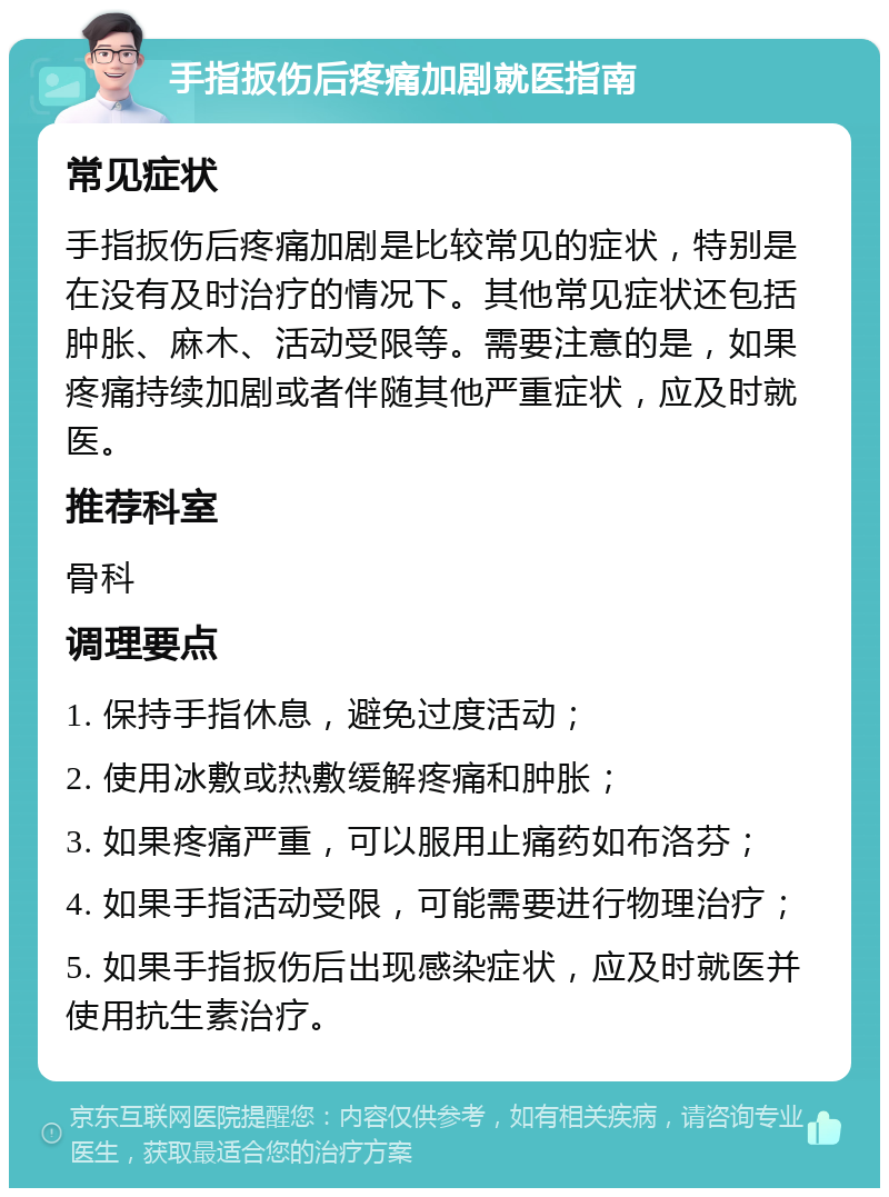 手指扳伤后疼痛加剧就医指南 常见症状 手指扳伤后疼痛加剧是比较常见的症状，特别是在没有及时治疗的情况下。其他常见症状还包括肿胀、麻木、活动受限等。需要注意的是，如果疼痛持续加剧或者伴随其他严重症状，应及时就医。 推荐科室 骨科 调理要点 1. 保持手指休息，避免过度活动； 2. 使用冰敷或热敷缓解疼痛和肿胀； 3. 如果疼痛严重，可以服用止痛药如布洛芬； 4. 如果手指活动受限，可能需要进行物理治疗； 5. 如果手指扳伤后出现感染症状，应及时就医并使用抗生素治疗。