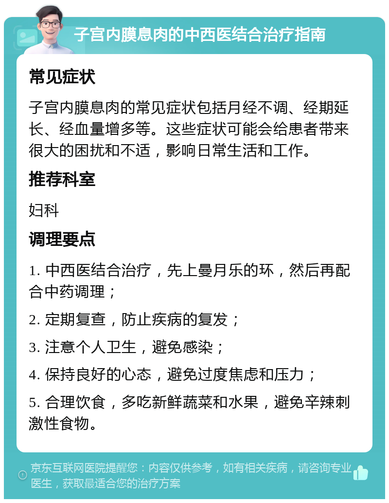 子宫内膜息肉的中西医结合治疗指南 常见症状 子宫内膜息肉的常见症状包括月经不调、经期延长、经血量增多等。这些症状可能会给患者带来很大的困扰和不适，影响日常生活和工作。 推荐科室 妇科 调理要点 1. 中西医结合治疗，先上曼月乐的环，然后再配合中药调理； 2. 定期复查，防止疾病的复发； 3. 注意个人卫生，避免感染； 4. 保持良好的心态，避免过度焦虑和压力； 5. 合理饮食，多吃新鲜蔬菜和水果，避免辛辣刺激性食物。