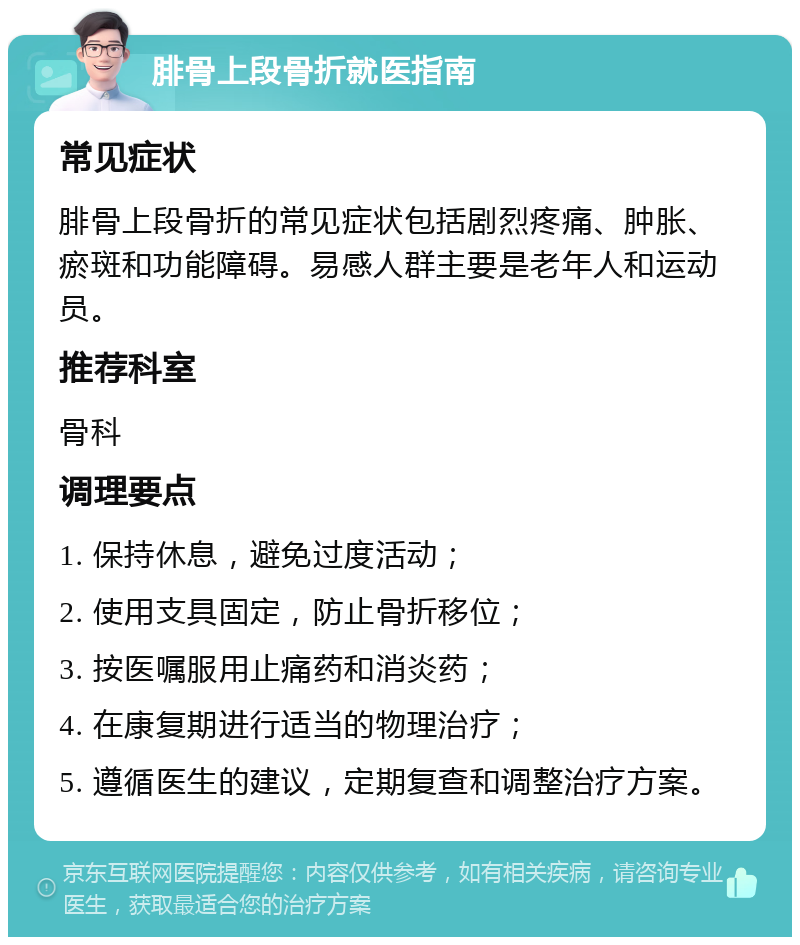 腓骨上段骨折就医指南 常见症状 腓骨上段骨折的常见症状包括剧烈疼痛、肿胀、瘀斑和功能障碍。易感人群主要是老年人和运动员。 推荐科室 骨科 调理要点 1. 保持休息，避免过度活动； 2. 使用支具固定，防止骨折移位； 3. 按医嘱服用止痛药和消炎药； 4. 在康复期进行适当的物理治疗； 5. 遵循医生的建议，定期复查和调整治疗方案。