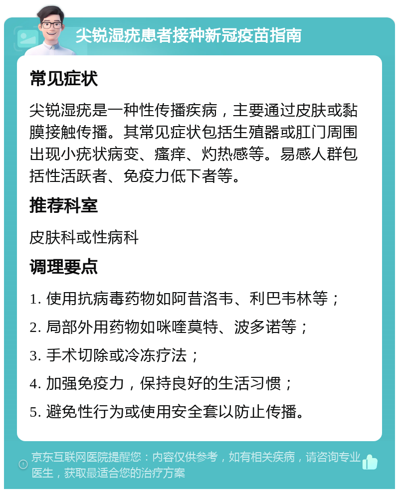 尖锐湿疣患者接种新冠疫苗指南 常见症状 尖锐湿疣是一种性传播疾病，主要通过皮肤或黏膜接触传播。其常见症状包括生殖器或肛门周围出现小疣状病变、瘙痒、灼热感等。易感人群包括性活跃者、免疫力低下者等。 推荐科室 皮肤科或性病科 调理要点 1. 使用抗病毒药物如阿昔洛韦、利巴韦林等； 2. 局部外用药物如咪喹莫特、波多诺等； 3. 手术切除或冷冻疗法； 4. 加强免疫力，保持良好的生活习惯； 5. 避免性行为或使用安全套以防止传播。