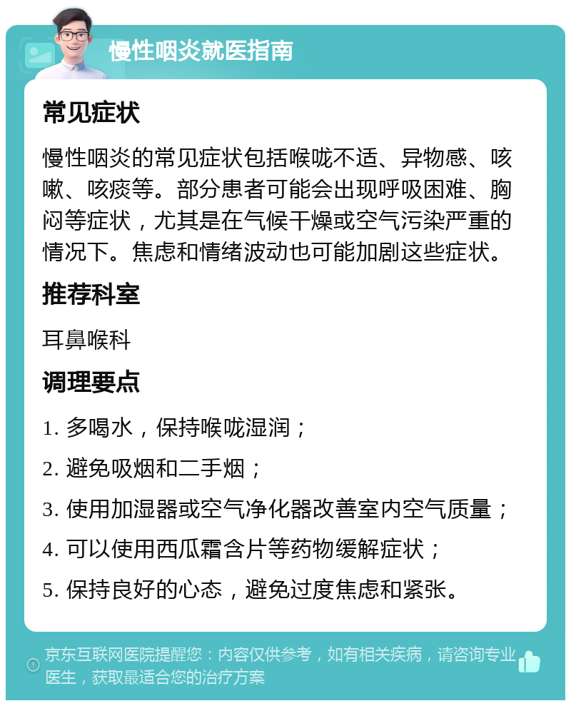 慢性咽炎就医指南 常见症状 慢性咽炎的常见症状包括喉咙不适、异物感、咳嗽、咳痰等。部分患者可能会出现呼吸困难、胸闷等症状，尤其是在气候干燥或空气污染严重的情况下。焦虑和情绪波动也可能加剧这些症状。 推荐科室 耳鼻喉科 调理要点 1. 多喝水，保持喉咙湿润； 2. 避免吸烟和二手烟； 3. 使用加湿器或空气净化器改善室内空气质量； 4. 可以使用西瓜霜含片等药物缓解症状； 5. 保持良好的心态，避免过度焦虑和紧张。