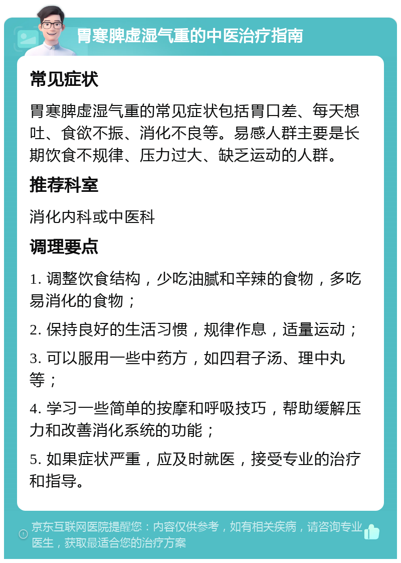 胃寒脾虚湿气重的中医治疗指南 常见症状 胃寒脾虚湿气重的常见症状包括胃口差、每天想吐、食欲不振、消化不良等。易感人群主要是长期饮食不规律、压力过大、缺乏运动的人群。 推荐科室 消化内科或中医科 调理要点 1. 调整饮食结构，少吃油腻和辛辣的食物，多吃易消化的食物； 2. 保持良好的生活习惯，规律作息，适量运动； 3. 可以服用一些中药方，如四君子汤、理中丸等； 4. 学习一些简单的按摩和呼吸技巧，帮助缓解压力和改善消化系统的功能； 5. 如果症状严重，应及时就医，接受专业的治疗和指导。