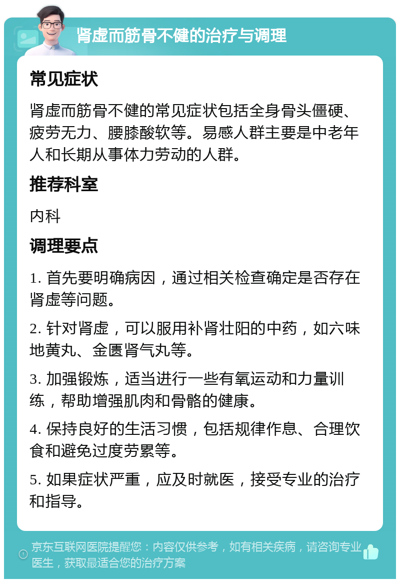 肾虚而筋骨不健的治疗与调理 常见症状 肾虚而筋骨不健的常见症状包括全身骨头僵硬、疲劳无力、腰膝酸软等。易感人群主要是中老年人和长期从事体力劳动的人群。 推荐科室 内科 调理要点 1. 首先要明确病因，通过相关检查确定是否存在肾虚等问题。 2. 针对肾虚，可以服用补肾壮阳的中药，如六味地黄丸、金匮肾气丸等。 3. 加强锻炼，适当进行一些有氧运动和力量训练，帮助增强肌肉和骨骼的健康。 4. 保持良好的生活习惯，包括规律作息、合理饮食和避免过度劳累等。 5. 如果症状严重，应及时就医，接受专业的治疗和指导。