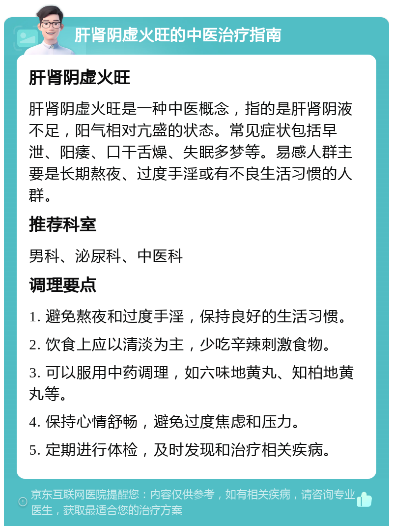 肝肾阴虚火旺的中医治疗指南 肝肾阴虚火旺 肝肾阴虚火旺是一种中医概念，指的是肝肾阴液不足，阳气相对亢盛的状态。常见症状包括早泄、阳痿、口干舌燥、失眠多梦等。易感人群主要是长期熬夜、过度手淫或有不良生活习惯的人群。 推荐科室 男科、泌尿科、中医科 调理要点 1. 避免熬夜和过度手淫，保持良好的生活习惯。 2. 饮食上应以清淡为主，少吃辛辣刺激食物。 3. 可以服用中药调理，如六味地黄丸、知柏地黄丸等。 4. 保持心情舒畅，避免过度焦虑和压力。 5. 定期进行体检，及时发现和治疗相关疾病。