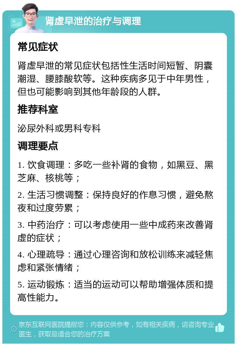 肾虚早泄的治疗与调理 常见症状 肾虚早泄的常见症状包括性生活时间短暂、阴囊潮湿、腰膝酸软等。这种疾病多见于中年男性，但也可能影响到其他年龄段的人群。 推荐科室 泌尿外科或男科专科 调理要点 1. 饮食调理：多吃一些补肾的食物，如黑豆、黑芝麻、核桃等； 2. 生活习惯调整：保持良好的作息习惯，避免熬夜和过度劳累； 3. 中药治疗：可以考虑使用一些中成药来改善肾虚的症状； 4. 心理疏导：通过心理咨询和放松训练来减轻焦虑和紧张情绪； 5. 运动锻炼：适当的运动可以帮助增强体质和提高性能力。