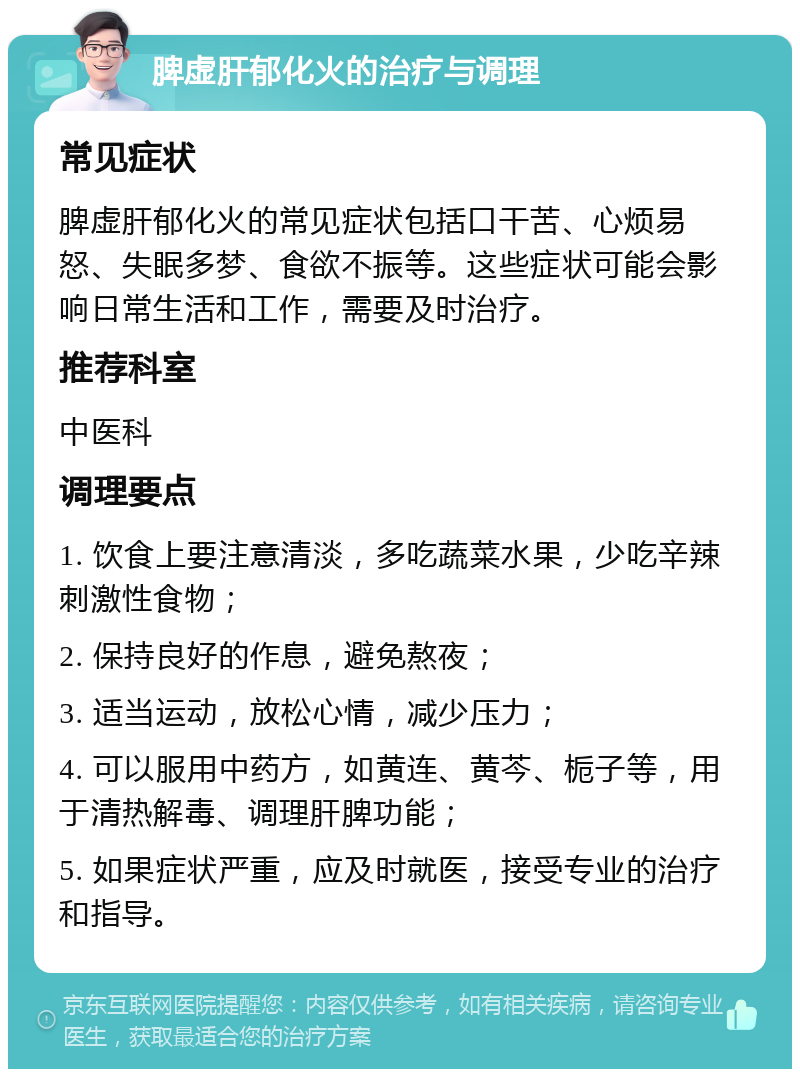 脾虚肝郁化火的治疗与调理 常见症状 脾虚肝郁化火的常见症状包括口干苦、心烦易怒、失眠多梦、食欲不振等。这些症状可能会影响日常生活和工作，需要及时治疗。 推荐科室 中医科 调理要点 1. 饮食上要注意清淡，多吃蔬菜水果，少吃辛辣刺激性食物； 2. 保持良好的作息，避免熬夜； 3. 适当运动，放松心情，减少压力； 4. 可以服用中药方，如黄连、黄芩、栀子等，用于清热解毒、调理肝脾功能； 5. 如果症状严重，应及时就医，接受专业的治疗和指导。