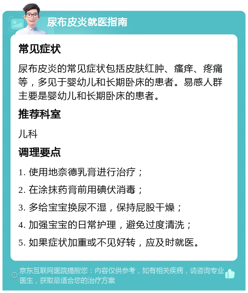 尿布皮炎就医指南 常见症状 尿布皮炎的常见症状包括皮肤红肿、瘙痒、疼痛等，多见于婴幼儿和长期卧床的患者。易感人群主要是婴幼儿和长期卧床的患者。 推荐科室 儿科 调理要点 1. 使用地奈德乳膏进行治疗； 2. 在涂抹药膏前用碘伏消毒； 3. 多给宝宝换尿不湿，保持屁股干燥； 4. 加强宝宝的日常护理，避免过度清洗； 5. 如果症状加重或不见好转，应及时就医。