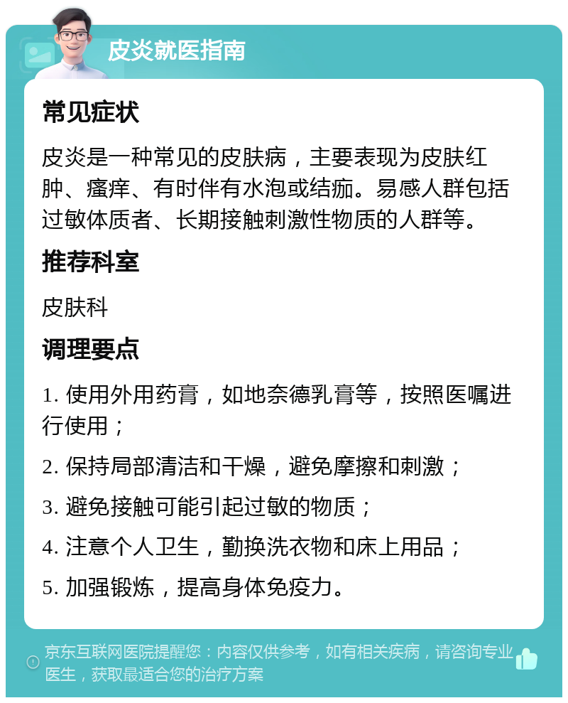 皮炎就医指南 常见症状 皮炎是一种常见的皮肤病，主要表现为皮肤红肿、瘙痒、有时伴有水泡或结痂。易感人群包括过敏体质者、长期接触刺激性物质的人群等。 推荐科室 皮肤科 调理要点 1. 使用外用药膏，如地奈德乳膏等，按照医嘱进行使用； 2. 保持局部清洁和干燥，避免摩擦和刺激； 3. 避免接触可能引起过敏的物质； 4. 注意个人卫生，勤换洗衣物和床上用品； 5. 加强锻炼，提高身体免疫力。