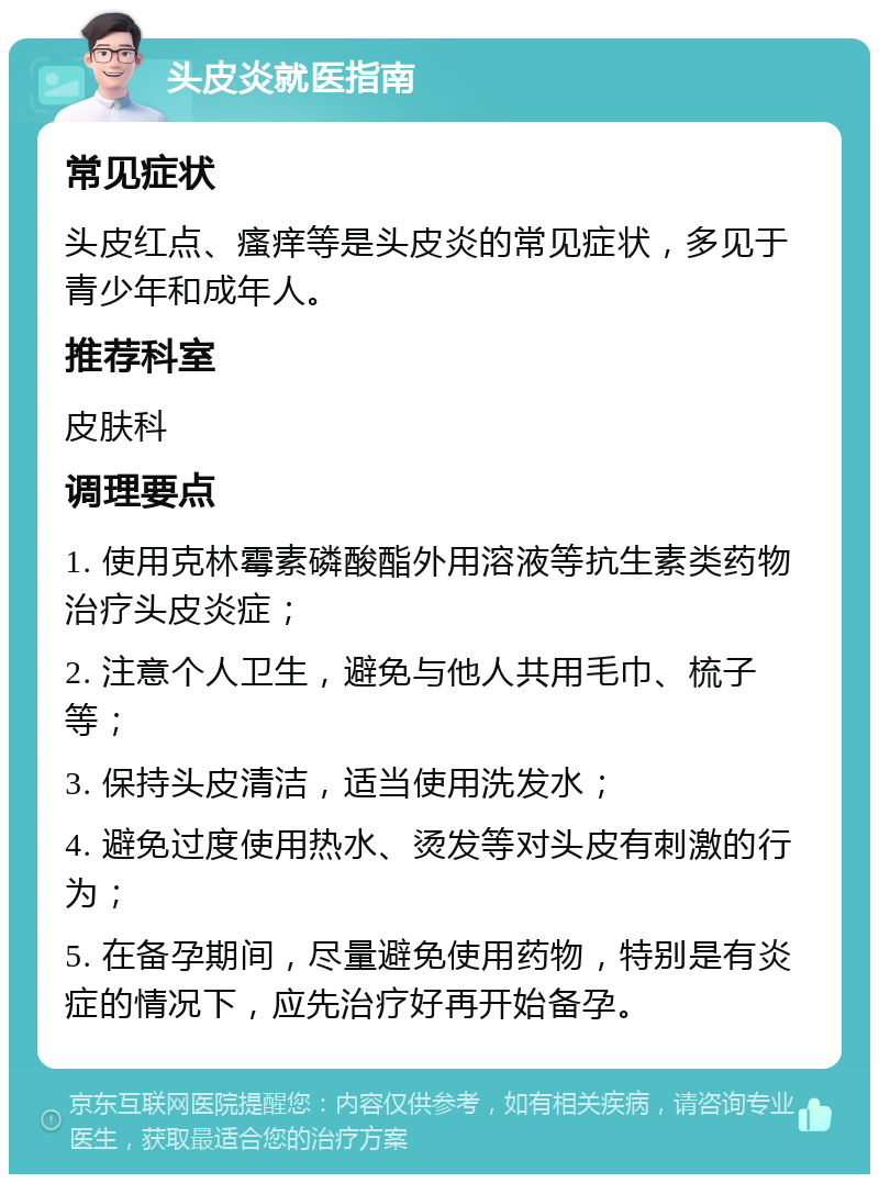 头皮炎就医指南 常见症状 头皮红点、瘙痒等是头皮炎的常见症状，多见于青少年和成年人。 推荐科室 皮肤科 调理要点 1. 使用克林霉素磷酸酯外用溶液等抗生素类药物治疗头皮炎症； 2. 注意个人卫生，避免与他人共用毛巾、梳子等； 3. 保持头皮清洁，适当使用洗发水； 4. 避免过度使用热水、烫发等对头皮有刺激的行为； 5. 在备孕期间，尽量避免使用药物，特别是有炎症的情况下，应先治疗好再开始备孕。