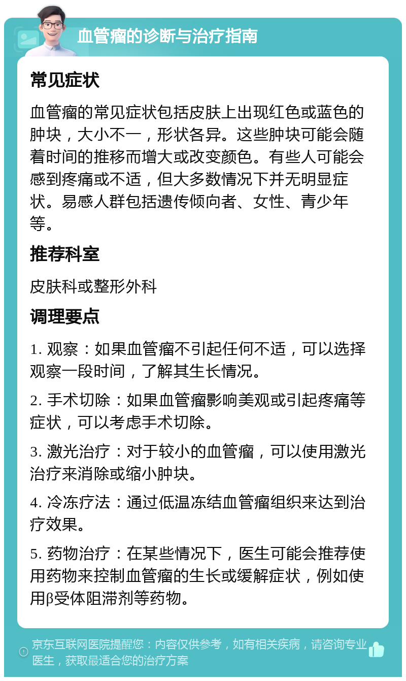 血管瘤的诊断与治疗指南 常见症状 血管瘤的常见症状包括皮肤上出现红色或蓝色的肿块，大小不一，形状各异。这些肿块可能会随着时间的推移而增大或改变颜色。有些人可能会感到疼痛或不适，但大多数情况下并无明显症状。易感人群包括遗传倾向者、女性、青少年等。 推荐科室 皮肤科或整形外科 调理要点 1. 观察：如果血管瘤不引起任何不适，可以选择观察一段时间，了解其生长情况。 2. 手术切除：如果血管瘤影响美观或引起疼痛等症状，可以考虑手术切除。 3. 激光治疗：对于较小的血管瘤，可以使用激光治疗来消除或缩小肿块。 4. 冷冻疗法：通过低温冻结血管瘤组织来达到治疗效果。 5. 药物治疗：在某些情况下，医生可能会推荐使用药物来控制血管瘤的生长或缓解症状，例如使用β受体阻滞剂等药物。