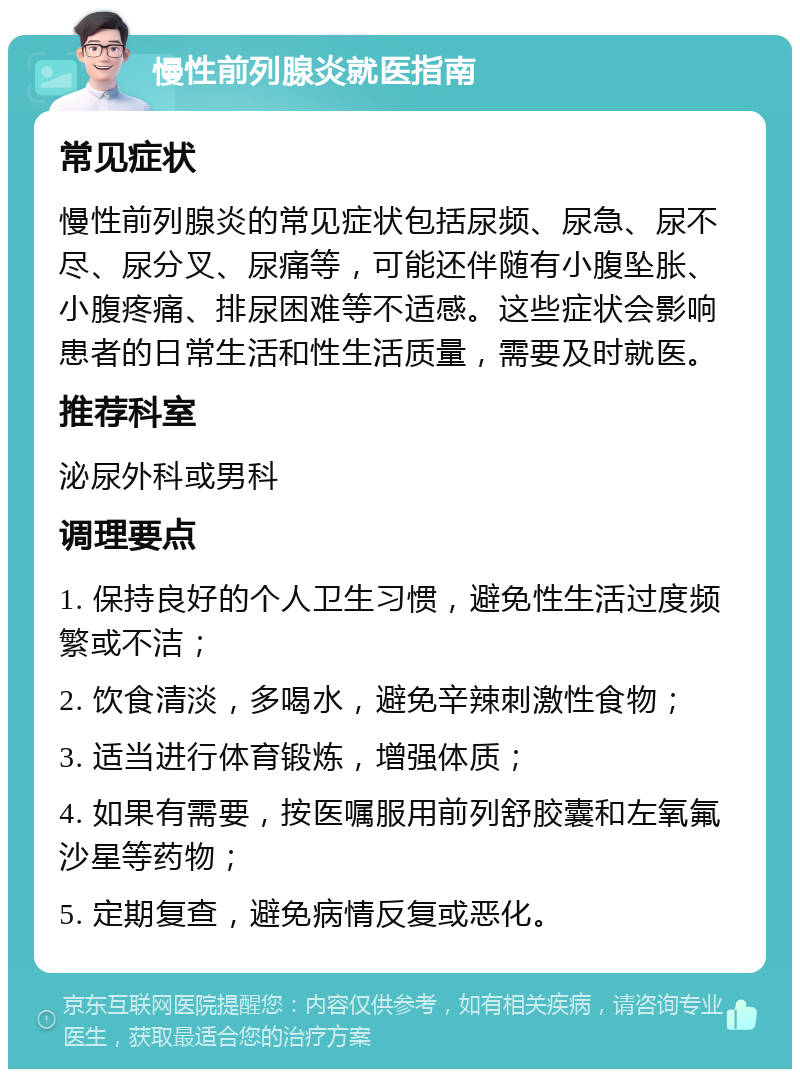 慢性前列腺炎就医指南 常见症状 慢性前列腺炎的常见症状包括尿频、尿急、尿不尽、尿分叉、尿痛等，可能还伴随有小腹坠胀、小腹疼痛、排尿困难等不适感。这些症状会影响患者的日常生活和性生活质量，需要及时就医。 推荐科室 泌尿外科或男科 调理要点 1. 保持良好的个人卫生习惯，避免性生活过度频繁或不洁； 2. 饮食清淡，多喝水，避免辛辣刺激性食物； 3. 适当进行体育锻炼，增强体质； 4. 如果有需要，按医嘱服用前列舒胶囊和左氧氟沙星等药物； 5. 定期复查，避免病情反复或恶化。