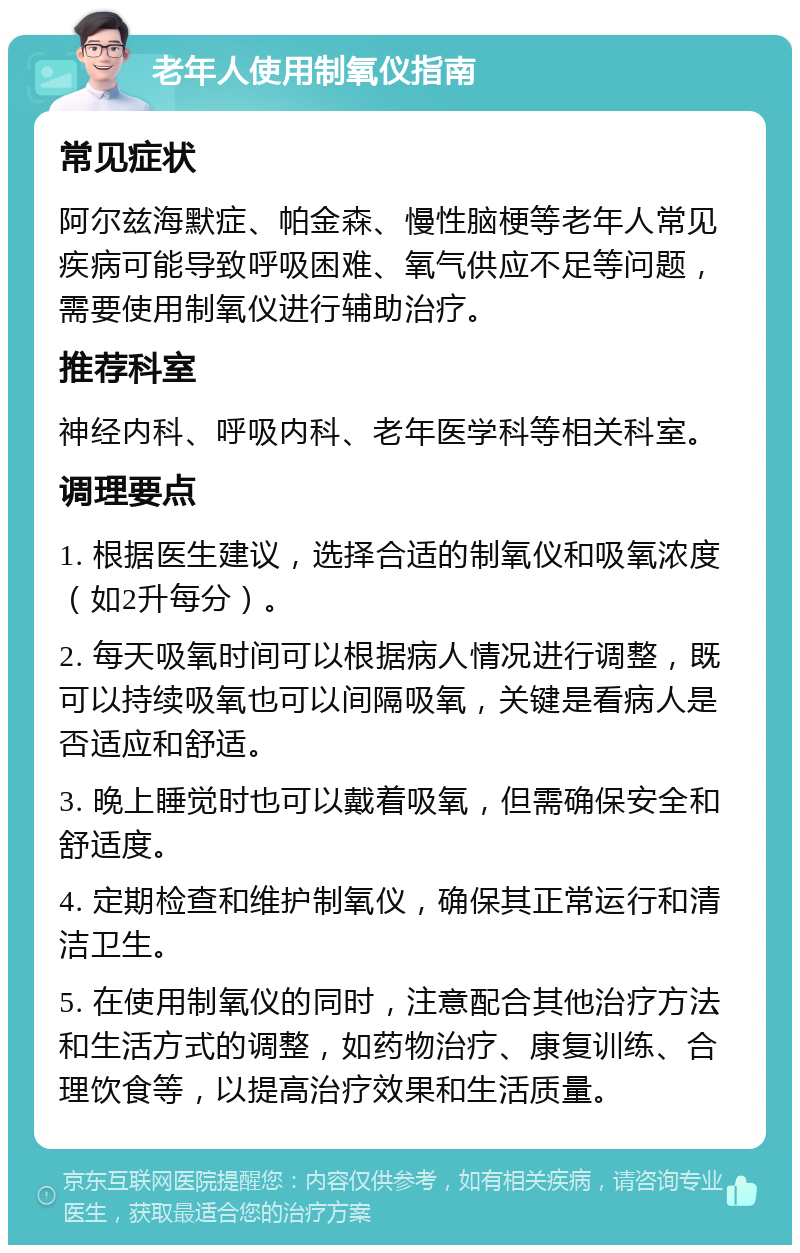 老年人使用制氧仪指南 常见症状 阿尔兹海默症、帕金森、慢性脑梗等老年人常见疾病可能导致呼吸困难、氧气供应不足等问题，需要使用制氧仪进行辅助治疗。 推荐科室 神经内科、呼吸内科、老年医学科等相关科室。 调理要点 1. 根据医生建议，选择合适的制氧仪和吸氧浓度（如2升每分）。 2. 每天吸氧时间可以根据病人情况进行调整，既可以持续吸氧也可以间隔吸氧，关键是看病人是否适应和舒适。 3. 晚上睡觉时也可以戴着吸氧，但需确保安全和舒适度。 4. 定期检查和维护制氧仪，确保其正常运行和清洁卫生。 5. 在使用制氧仪的同时，注意配合其他治疗方法和生活方式的调整，如药物治疗、康复训练、合理饮食等，以提高治疗效果和生活质量。