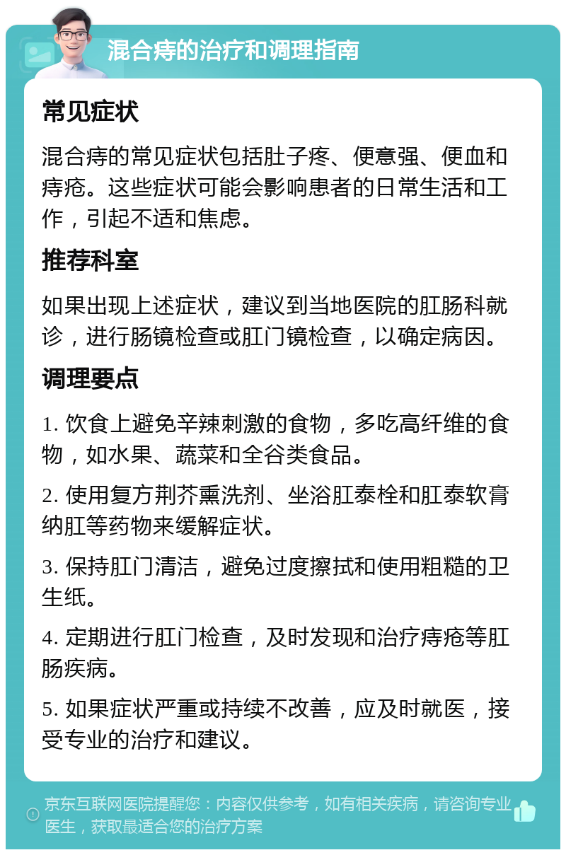 混合痔的治疗和调理指南 常见症状 混合痔的常见症状包括肚子疼、便意强、便血和痔疮。这些症状可能会影响患者的日常生活和工作，引起不适和焦虑。 推荐科室 如果出现上述症状，建议到当地医院的肛肠科就诊，进行肠镜检查或肛门镜检查，以确定病因。 调理要点 1. 饮食上避免辛辣刺激的食物，多吃高纤维的食物，如水果、蔬菜和全谷类食品。 2. 使用复方荆芥熏洗剂、坐浴肛泰栓和肛泰软膏纳肛等药物来缓解症状。 3. 保持肛门清洁，避免过度擦拭和使用粗糙的卫生纸。 4. 定期进行肛门检查，及时发现和治疗痔疮等肛肠疾病。 5. 如果症状严重或持续不改善，应及时就医，接受专业的治疗和建议。