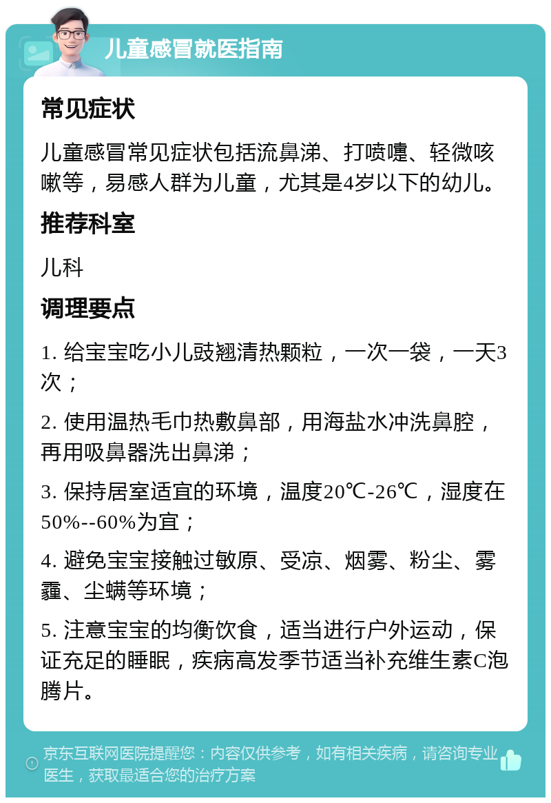 儿童感冒就医指南 常见症状 儿童感冒常见症状包括流鼻涕、打喷嚏、轻微咳嗽等，易感人群为儿童，尤其是4岁以下的幼儿。 推荐科室 儿科 调理要点 1. 给宝宝吃小儿豉翘清热颗粒，一次一袋，一天3次； 2. 使用温热毛巾热敷鼻部，用海盐水冲洗鼻腔，再用吸鼻器洗出鼻涕； 3. 保持居室适宜的环境，温度20℃-26℃，湿度在50%--60%为宜； 4. 避免宝宝接触过敏原、受凉、烟雾、粉尘、雾霾、尘螨等环境； 5. 注意宝宝的均衡饮食，适当进行户外运动，保证充足的睡眠，疾病高发季节适当补充维生素C泡腾片。