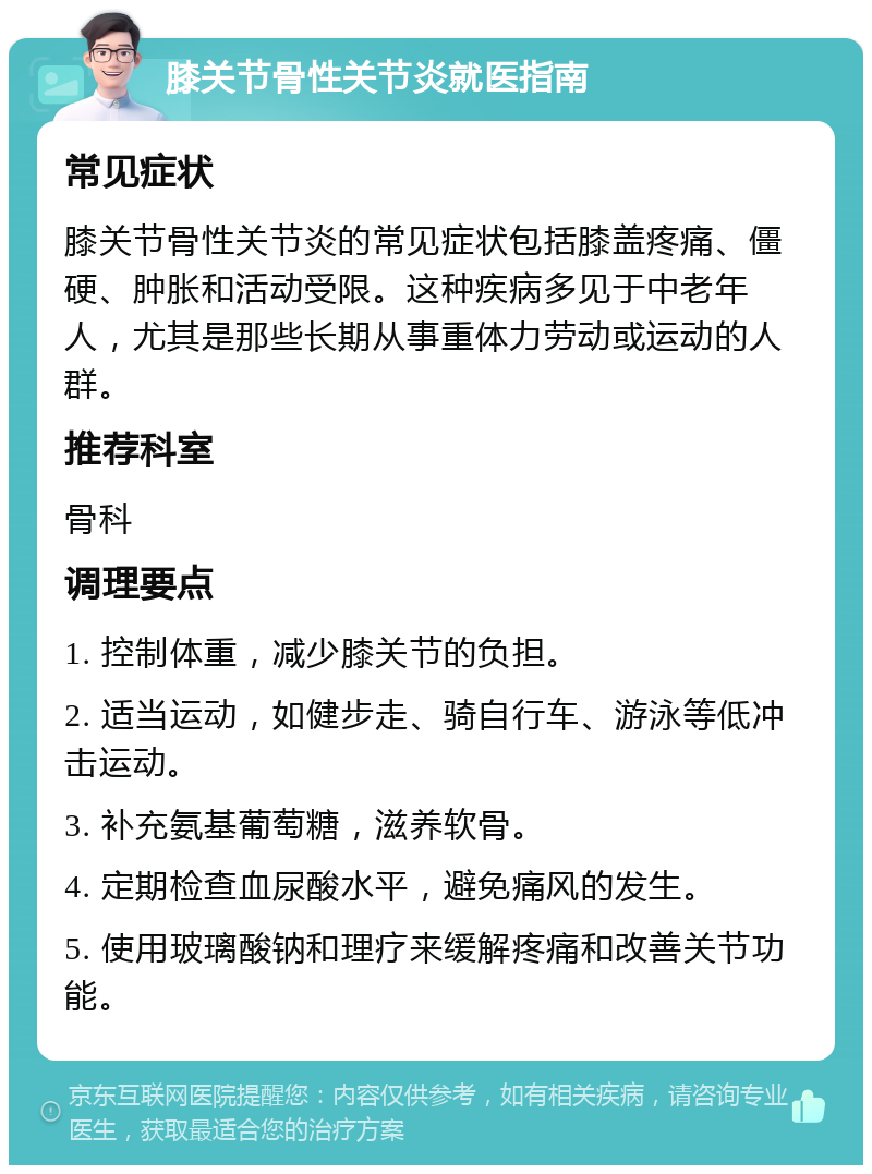 膝关节骨性关节炎就医指南 常见症状 膝关节骨性关节炎的常见症状包括膝盖疼痛、僵硬、肿胀和活动受限。这种疾病多见于中老年人，尤其是那些长期从事重体力劳动或运动的人群。 推荐科室 骨科 调理要点 1. 控制体重，减少膝关节的负担。 2. 适当运动，如健步走、骑自行车、游泳等低冲击运动。 3. 补充氨基葡萄糖，滋养软骨。 4. 定期检查血尿酸水平，避免痛风的发生。 5. 使用玻璃酸钠和理疗来缓解疼痛和改善关节功能。