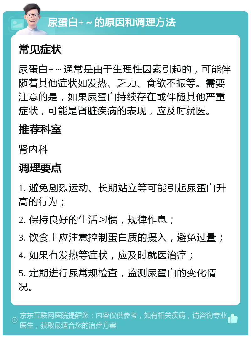 尿蛋白+～的原因和调理方法 常见症状 尿蛋白+～通常是由于生理性因素引起的，可能伴随着其他症状如发热、乏力、食欲不振等。需要注意的是，如果尿蛋白持续存在或伴随其他严重症状，可能是肾脏疾病的表现，应及时就医。 推荐科室 肾内科 调理要点 1. 避免剧烈运动、长期站立等可能引起尿蛋白升高的行为； 2. 保持良好的生活习惯，规律作息； 3. 饮食上应注意控制蛋白质的摄入，避免过量； 4. 如果有发热等症状，应及时就医治疗； 5. 定期进行尿常规检查，监测尿蛋白的变化情况。