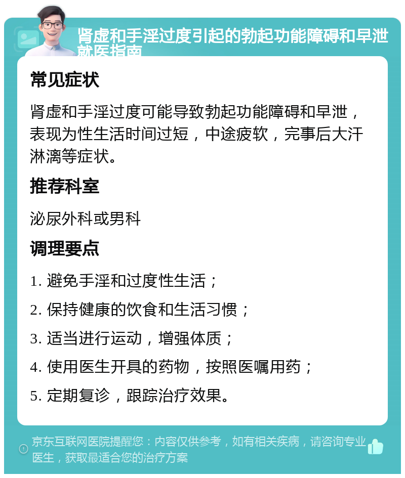 肾虚和手淫过度引起的勃起功能障碍和早泄就医指南 常见症状 肾虚和手淫过度可能导致勃起功能障碍和早泄，表现为性生活时间过短，中途疲软，完事后大汗淋漓等症状。 推荐科室 泌尿外科或男科 调理要点 1. 避免手淫和过度性生活； 2. 保持健康的饮食和生活习惯； 3. 适当进行运动，增强体质； 4. 使用医生开具的药物，按照医嘱用药； 5. 定期复诊，跟踪治疗效果。