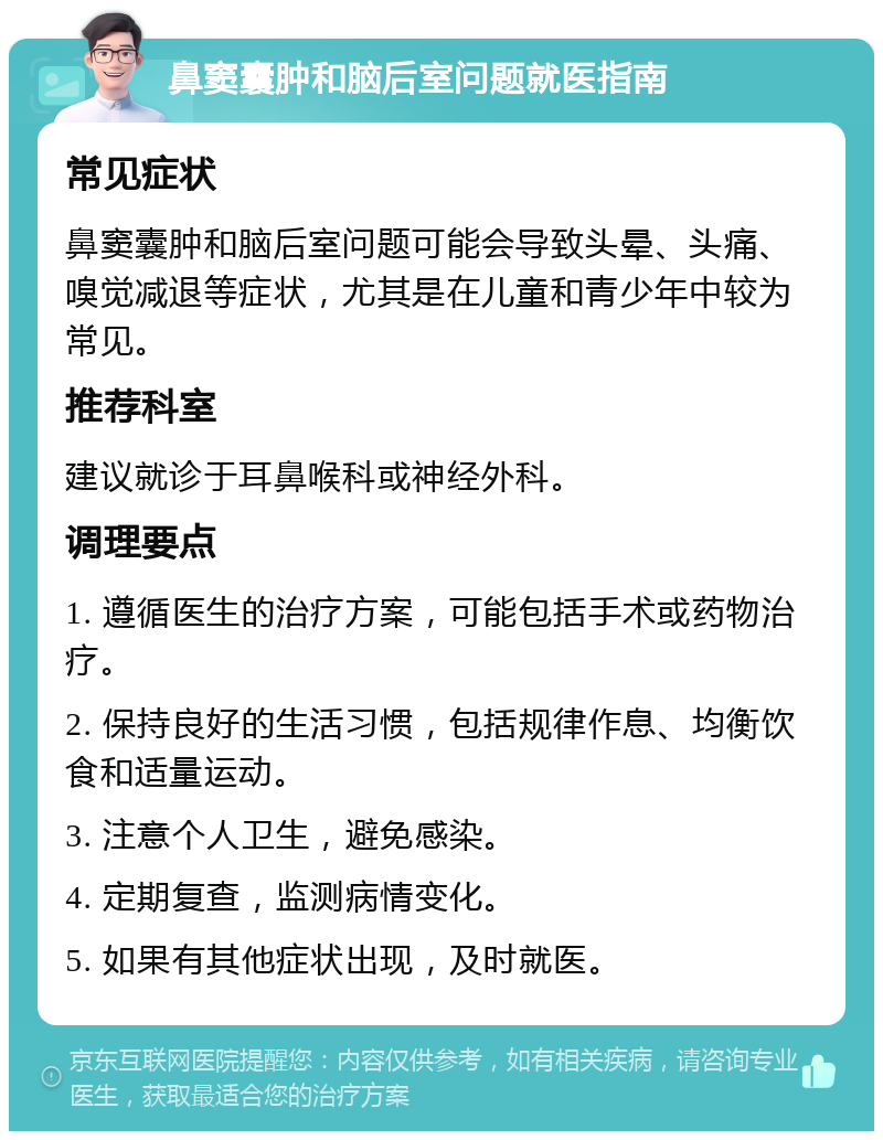 鼻窦囊肿和脑后室问题就医指南 常见症状 鼻窦囊肿和脑后室问题可能会导致头晕、头痛、嗅觉减退等症状，尤其是在儿童和青少年中较为常见。 推荐科室 建议就诊于耳鼻喉科或神经外科。 调理要点 1. 遵循医生的治疗方案，可能包括手术或药物治疗。 2. 保持良好的生活习惯，包括规律作息、均衡饮食和适量运动。 3. 注意个人卫生，避免感染。 4. 定期复查，监测病情变化。 5. 如果有其他症状出现，及时就医。