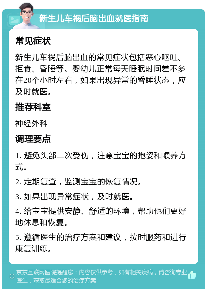 新生儿车祸后脑出血就医指南 常见症状 新生儿车祸后脑出血的常见症状包括恶心呕吐、拒食、昏睡等。婴幼儿正常每天睡眠时间差不多在20个小时左右，如果出现异常的昏睡状态，应及时就医。 推荐科室 神经外科 调理要点 1. 避免头部二次受伤，注意宝宝的抱姿和喂养方式。 2. 定期复查，监测宝宝的恢复情况。 3. 如果出现异常症状，及时就医。 4. 给宝宝提供安静、舒适的环境，帮助他们更好地休息和恢复。 5. 遵循医生的治疗方案和建议，按时服药和进行康复训练。