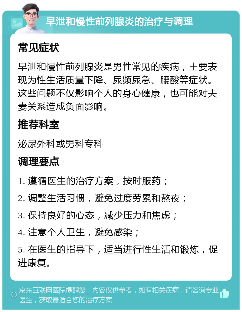 早泄和慢性前列腺炎的治疗与调理 常见症状 早泄和慢性前列腺炎是男性常见的疾病，主要表现为性生活质量下降、尿频尿急、腰酸等症状。这些问题不仅影响个人的身心健康，也可能对夫妻关系造成负面影响。 推荐科室 泌尿外科或男科专科 调理要点 1. 遵循医生的治疗方案，按时服药； 2. 调整生活习惯，避免过度劳累和熬夜； 3. 保持良好的心态，减少压力和焦虑； 4. 注意个人卫生，避免感染； 5. 在医生的指导下，适当进行性生活和锻炼，促进康复。