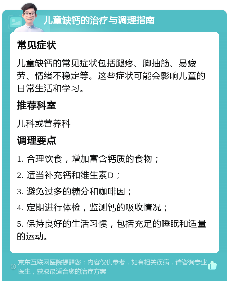 儿童缺钙的治疗与调理指南 常见症状 儿童缺钙的常见症状包括腿疼、脚抽筋、易疲劳、情绪不稳定等。这些症状可能会影响儿童的日常生活和学习。 推荐科室 儿科或营养科 调理要点 1. 合理饮食，增加富含钙质的食物； 2. 适当补充钙和维生素D； 3. 避免过多的糖分和咖啡因； 4. 定期进行体检，监测钙的吸收情况； 5. 保持良好的生活习惯，包括充足的睡眠和适量的运动。