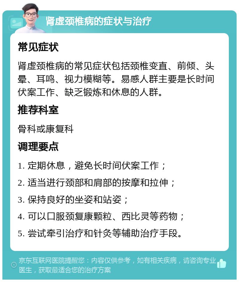 肾虚颈椎病的症状与治疗 常见症状 肾虚颈椎病的常见症状包括颈椎变直、前倾、头晕、耳鸣、视力模糊等。易感人群主要是长时间伏案工作、缺乏锻炼和休息的人群。 推荐科室 骨科或康复科 调理要点 1. 定期休息，避免长时间伏案工作； 2. 适当进行颈部和肩部的按摩和拉伸； 3. 保持良好的坐姿和站姿； 4. 可以口服颈复康颗粒、西比灵等药物； 5. 尝试牵引治疗和针灸等辅助治疗手段。