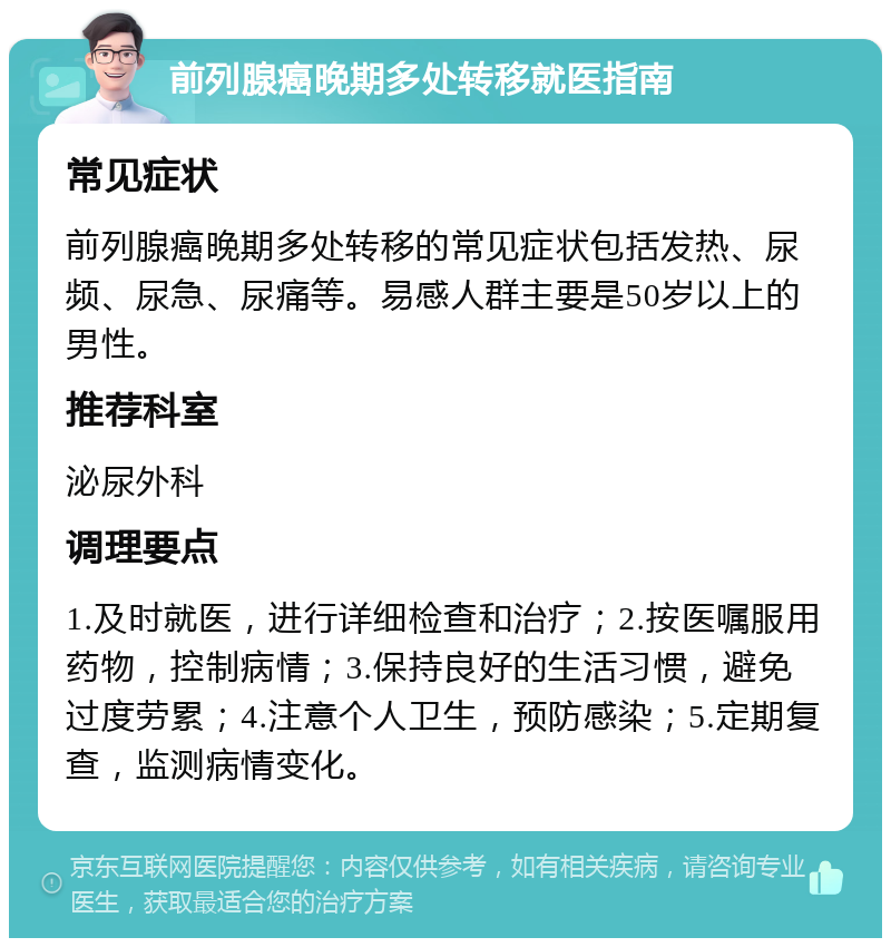 前列腺癌晚期多处转移就医指南 常见症状 前列腺癌晚期多处转移的常见症状包括发热、尿频、尿急、尿痛等。易感人群主要是50岁以上的男性。 推荐科室 泌尿外科 调理要点 1.及时就医，进行详细检查和治疗；2.按医嘱服用药物，控制病情；3.保持良好的生活习惯，避免过度劳累；4.注意个人卫生，预防感染；5.定期复查，监测病情变化。