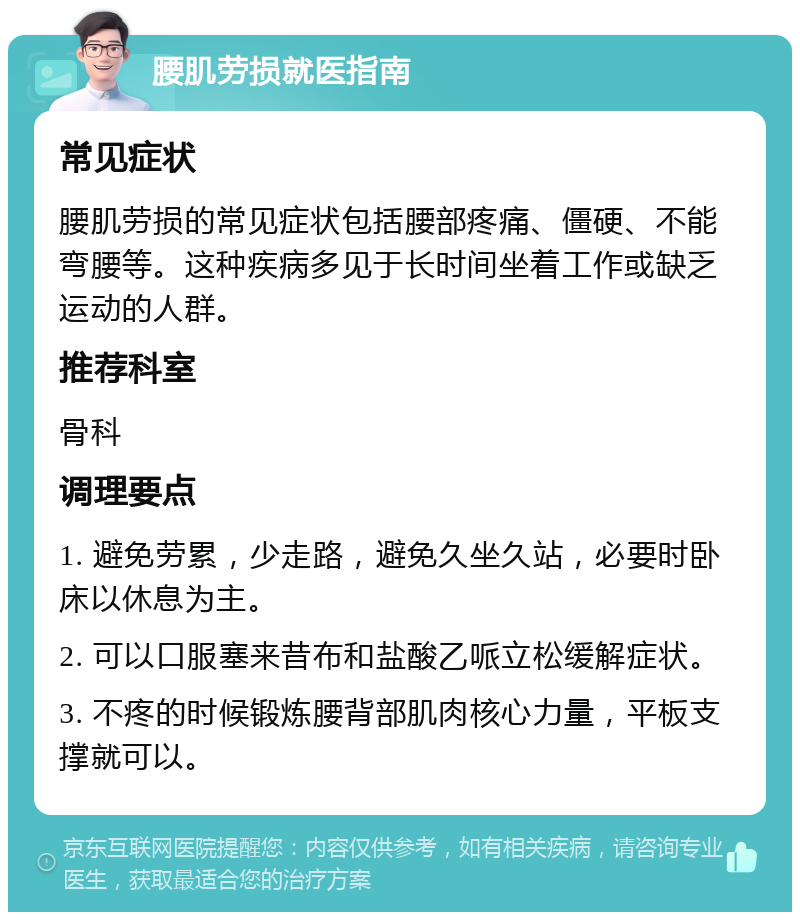 腰肌劳损就医指南 常见症状 腰肌劳损的常见症状包括腰部疼痛、僵硬、不能弯腰等。这种疾病多见于长时间坐着工作或缺乏运动的人群。 推荐科室 骨科 调理要点 1. 避免劳累，少走路，避免久坐久站，必要时卧床以休息为主。 2. 可以口服塞来昔布和盐酸乙哌立松缓解症状。 3. 不疼的时候锻炼腰背部肌肉核心力量，平板支撑就可以。