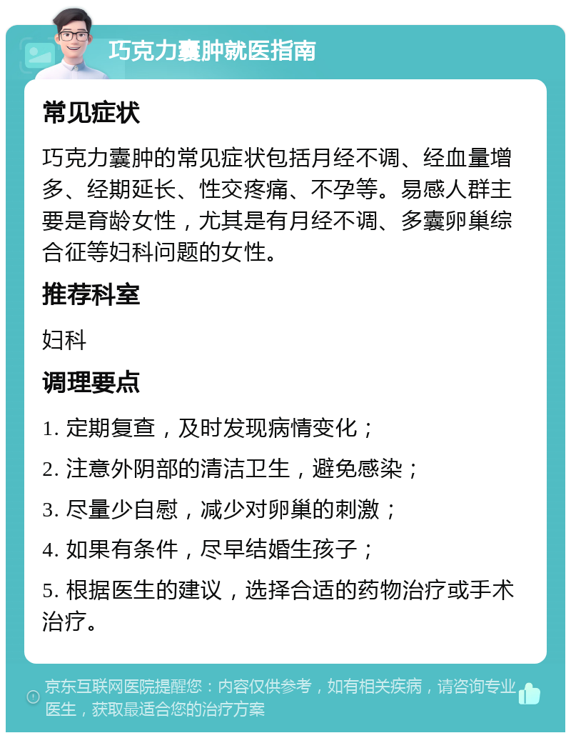 巧克力囊肿就医指南 常见症状 巧克力囊肿的常见症状包括月经不调、经血量增多、经期延长、性交疼痛、不孕等。易感人群主要是育龄女性，尤其是有月经不调、多囊卵巢综合征等妇科问题的女性。 推荐科室 妇科 调理要点 1. 定期复查，及时发现病情变化； 2. 注意外阴部的清洁卫生，避免感染； 3. 尽量少自慰，减少对卵巢的刺激； 4. 如果有条件，尽早结婚生孩子； 5. 根据医生的建议，选择合适的药物治疗或手术治疗。