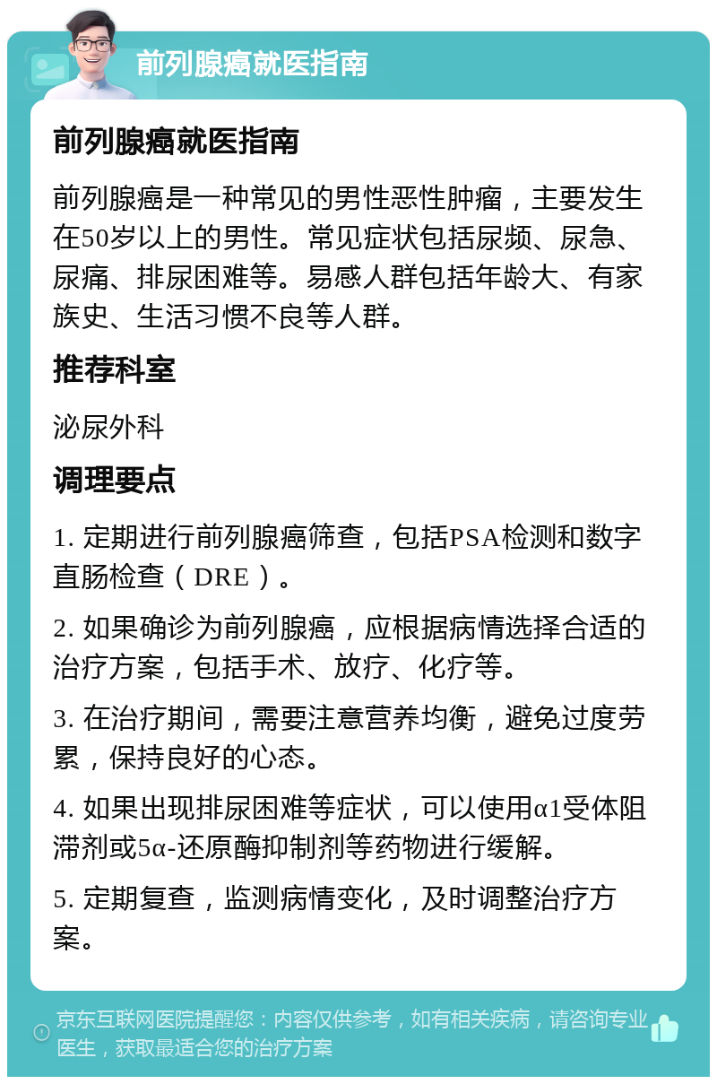 前列腺癌就医指南 前列腺癌就医指南 前列腺癌是一种常见的男性恶性肿瘤，主要发生在50岁以上的男性。常见症状包括尿频、尿急、尿痛、排尿困难等。易感人群包括年龄大、有家族史、生活习惯不良等人群。 推荐科室 泌尿外科 调理要点 1. 定期进行前列腺癌筛查，包括PSA检测和数字直肠检查（DRE）。 2. 如果确诊为前列腺癌，应根据病情选择合适的治疗方案，包括手术、放疗、化疗等。 3. 在治疗期间，需要注意营养均衡，避免过度劳累，保持良好的心态。 4. 如果出现排尿困难等症状，可以使用α1受体阻滞剂或5α-还原酶抑制剂等药物进行缓解。 5. 定期复查，监测病情变化，及时调整治疗方案。