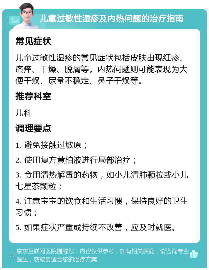 儿童过敏性湿疹及内热问题的治疗指南 常见症状 儿童过敏性湿疹的常见症状包括皮肤出现红疹、瘙痒、干燥、脱屑等。内热问题则可能表现为大便干燥、尿量不稳定、鼻子干燥等。 推荐科室 儿科 调理要点 1. 避免接触过敏原； 2. 使用复方黄柏液进行局部治疗； 3. 食用清热解毒的药物，如小儿清肺颗粒或小儿七星茶颗粒； 4. 注意宝宝的饮食和生活习惯，保持良好的卫生习惯； 5. 如果症状严重或持续不改善，应及时就医。