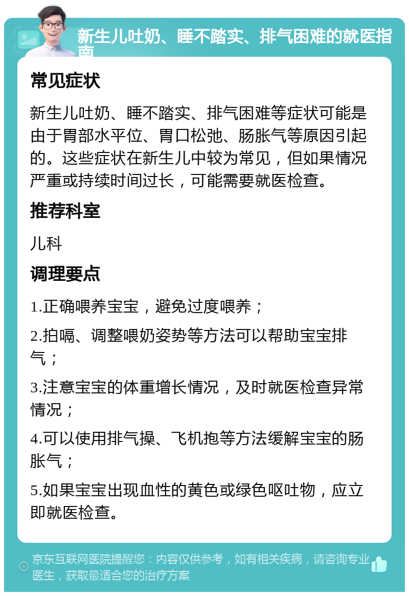 新生儿吐奶、睡不踏实、排气困难的就医指南 常见症状 新生儿吐奶、睡不踏实、排气困难等症状可能是由于胃部水平位、胃口松弛、肠胀气等原因引起的。这些症状在新生儿中较为常见，但如果情况严重或持续时间过长，可能需要就医检查。 推荐科室 儿科 调理要点 1.正确喂养宝宝，避免过度喂养； 2.拍嗝、调整喂奶姿势等方法可以帮助宝宝排气； 3.注意宝宝的体重增长情况，及时就医检查异常情况； 4.可以使用排气操、飞机抱等方法缓解宝宝的肠胀气； 5.如果宝宝出现血性的黄色或绿色呕吐物，应立即就医检查。