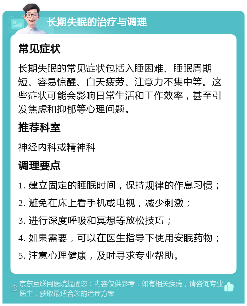 长期失眠的治疗与调理 常见症状 长期失眠的常见症状包括入睡困难、睡眠周期短、容易惊醒、白天疲劳、注意力不集中等。这些症状可能会影响日常生活和工作效率，甚至引发焦虑和抑郁等心理问题。 推荐科室 神经内科或精神科 调理要点 1. 建立固定的睡眠时间，保持规律的作息习惯； 2. 避免在床上看手机或电视，减少刺激； 3. 进行深度呼吸和冥想等放松技巧； 4. 如果需要，可以在医生指导下使用安眠药物； 5. 注意心理健康，及时寻求专业帮助。