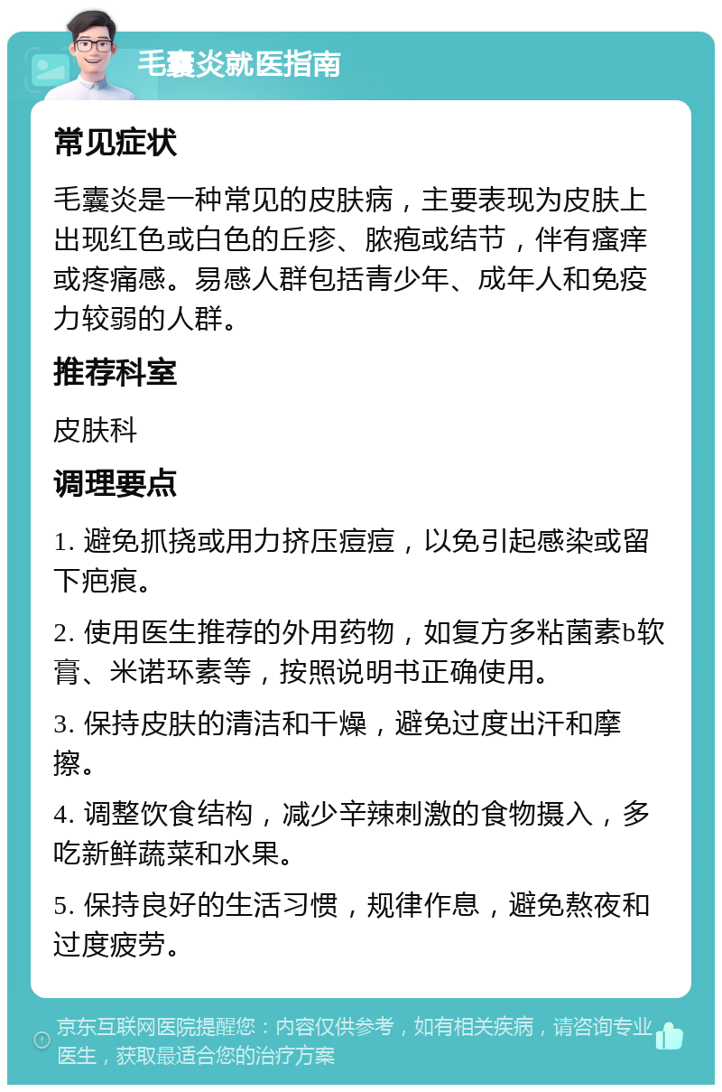 毛囊炎就医指南 常见症状 毛囊炎是一种常见的皮肤病，主要表现为皮肤上出现红色或白色的丘疹、脓疱或结节，伴有瘙痒或疼痛感。易感人群包括青少年、成年人和免疫力较弱的人群。 推荐科室 皮肤科 调理要点 1. 避免抓挠或用力挤压痘痘，以免引起感染或留下疤痕。 2. 使用医生推荐的外用药物，如复方多粘菌素b软膏、米诺环素等，按照说明书正确使用。 3. 保持皮肤的清洁和干燥，避免过度出汗和摩擦。 4. 调整饮食结构，减少辛辣刺激的食物摄入，多吃新鲜蔬菜和水果。 5. 保持良好的生活习惯，规律作息，避免熬夜和过度疲劳。