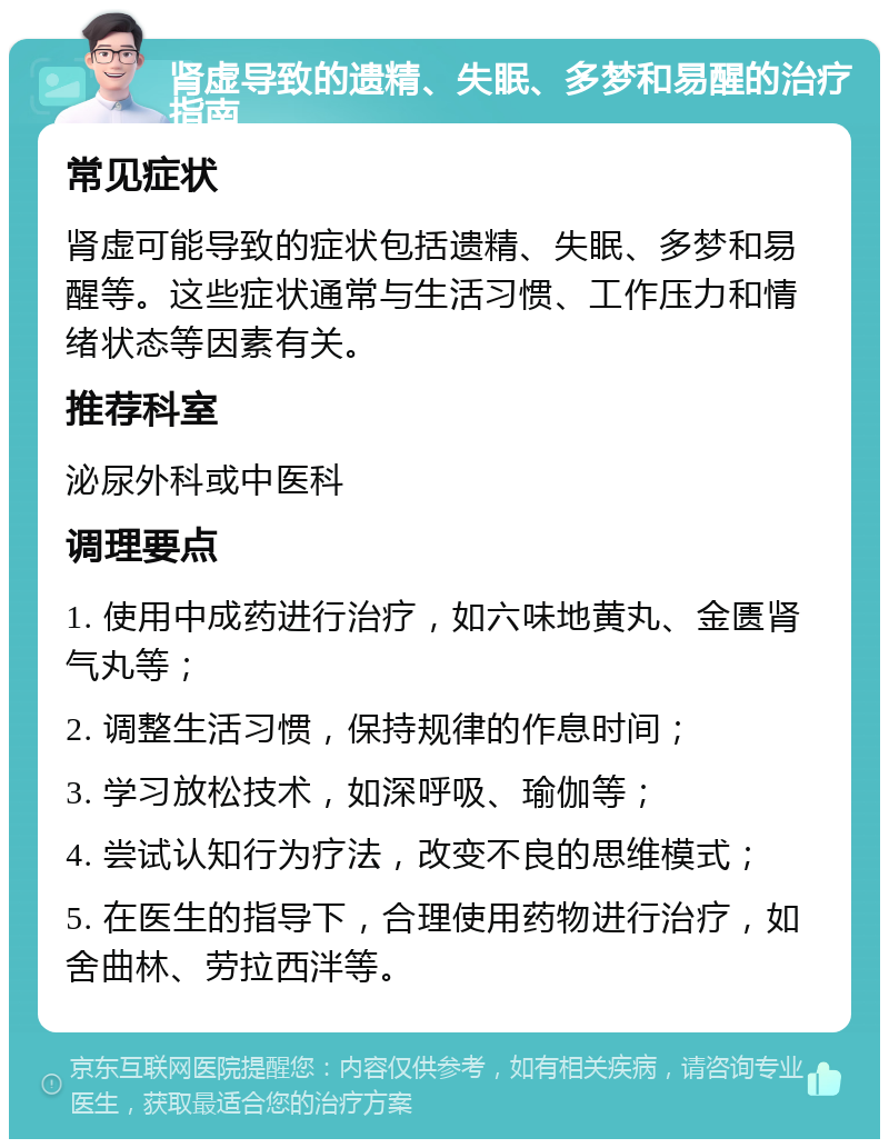 肾虚导致的遗精、失眠、多梦和易醒的治疗指南 常见症状 肾虚可能导致的症状包括遗精、失眠、多梦和易醒等。这些症状通常与生活习惯、工作压力和情绪状态等因素有关。 推荐科室 泌尿外科或中医科 调理要点 1. 使用中成药进行治疗，如六味地黄丸、金匮肾气丸等； 2. 调整生活习惯，保持规律的作息时间； 3. 学习放松技术，如深呼吸、瑜伽等； 4. 尝试认知行为疗法，改变不良的思维模式； 5. 在医生的指导下，合理使用药物进行治疗，如舍曲林、劳拉西泮等。