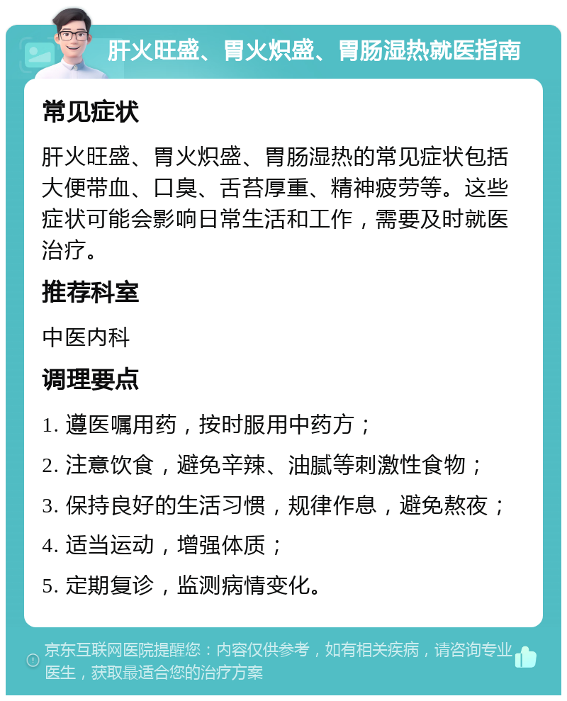 肝火旺盛、胃火炽盛、胃肠湿热就医指南 常见症状 肝火旺盛、胃火炽盛、胃肠湿热的常见症状包括大便带血、口臭、舌苔厚重、精神疲劳等。这些症状可能会影响日常生活和工作，需要及时就医治疗。 推荐科室 中医内科 调理要点 1. 遵医嘱用药，按时服用中药方； 2. 注意饮食，避免辛辣、油腻等刺激性食物； 3. 保持良好的生活习惯，规律作息，避免熬夜； 4. 适当运动，增强体质； 5. 定期复诊，监测病情变化。