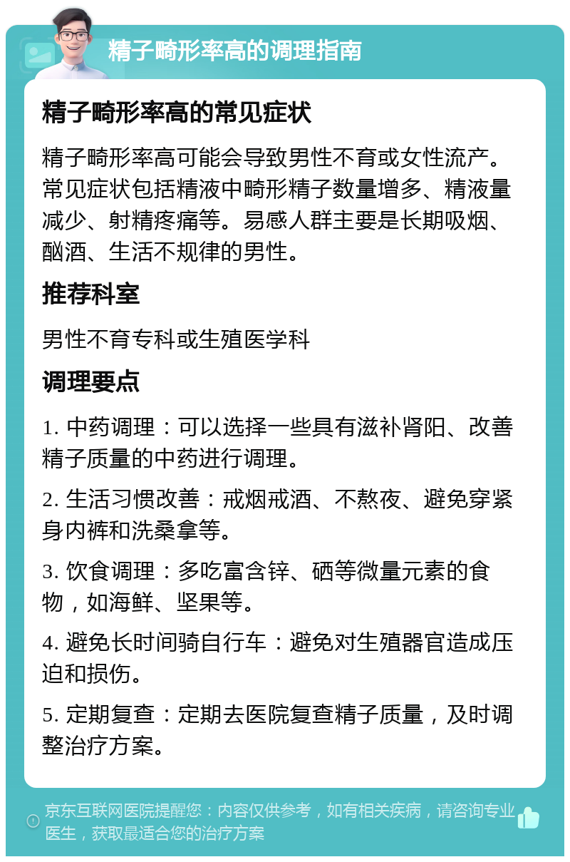 精子畸形率高的调理指南 精子畸形率高的常见症状 精子畸形率高可能会导致男性不育或女性流产。常见症状包括精液中畸形精子数量增多、精液量减少、射精疼痛等。易感人群主要是长期吸烟、酗酒、生活不规律的男性。 推荐科室 男性不育专科或生殖医学科 调理要点 1. 中药调理：可以选择一些具有滋补肾阳、改善精子质量的中药进行调理。 2. 生活习惯改善：戒烟戒酒、不熬夜、避免穿紧身内裤和洗桑拿等。 3. 饮食调理：多吃富含锌、硒等微量元素的食物，如海鲜、坚果等。 4. 避免长时间骑自行车：避免对生殖器官造成压迫和损伤。 5. 定期复查：定期去医院复查精子质量，及时调整治疗方案。