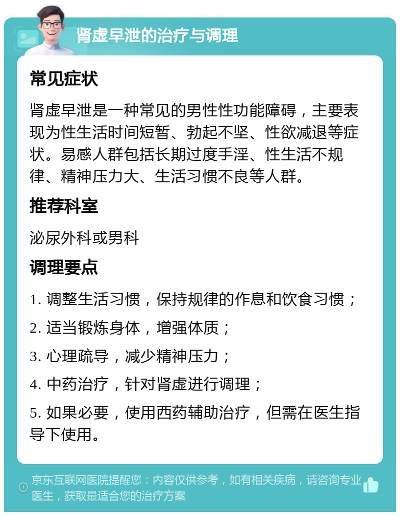 肾虚早泄的治疗与调理 常见症状 肾虚早泄是一种常见的男性性功能障碍，主要表现为性生活时间短暂、勃起不坚、性欲减退等症状。易感人群包括长期过度手淫、性生活不规律、精神压力大、生活习惯不良等人群。 推荐科室 泌尿外科或男科 调理要点 1. 调整生活习惯，保持规律的作息和饮食习惯； 2. 适当锻炼身体，增强体质； 3. 心理疏导，减少精神压力； 4. 中药治疗，针对肾虚进行调理； 5. 如果必要，使用西药辅助治疗，但需在医生指导下使用。