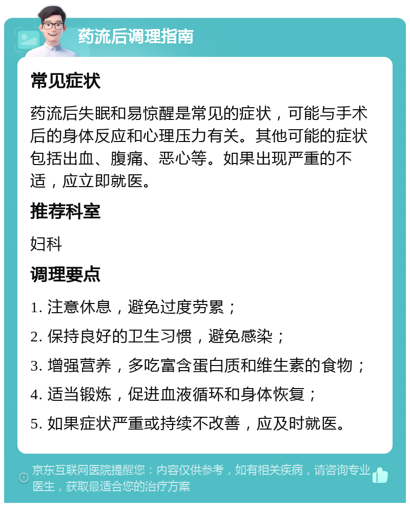 药流后调理指南 常见症状 药流后失眠和易惊醒是常见的症状，可能与手术后的身体反应和心理压力有关。其他可能的症状包括出血、腹痛、恶心等。如果出现严重的不适，应立即就医。 推荐科室 妇科 调理要点 1. 注意休息，避免过度劳累； 2. 保持良好的卫生习惯，避免感染； 3. 增强营养，多吃富含蛋白质和维生素的食物； 4. 适当锻炼，促进血液循环和身体恢复； 5. 如果症状严重或持续不改善，应及时就医。