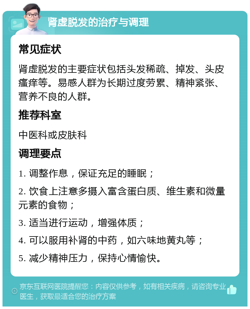 肾虚脱发的治疗与调理 常见症状 肾虚脱发的主要症状包括头发稀疏、掉发、头皮瘙痒等。易感人群为长期过度劳累、精神紧张、营养不良的人群。 推荐科室 中医科或皮肤科 调理要点 1. 调整作息，保证充足的睡眠； 2. 饮食上注意多摄入富含蛋白质、维生素和微量元素的食物； 3. 适当进行运动，增强体质； 4. 可以服用补肾的中药，如六味地黄丸等； 5. 减少精神压力，保持心情愉快。